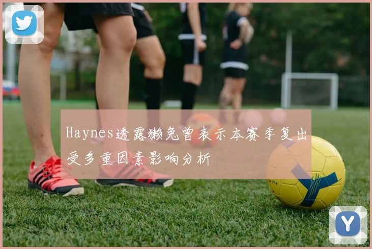Haynes透露獭兔曾表示本赛季复出受多重因素影响分析