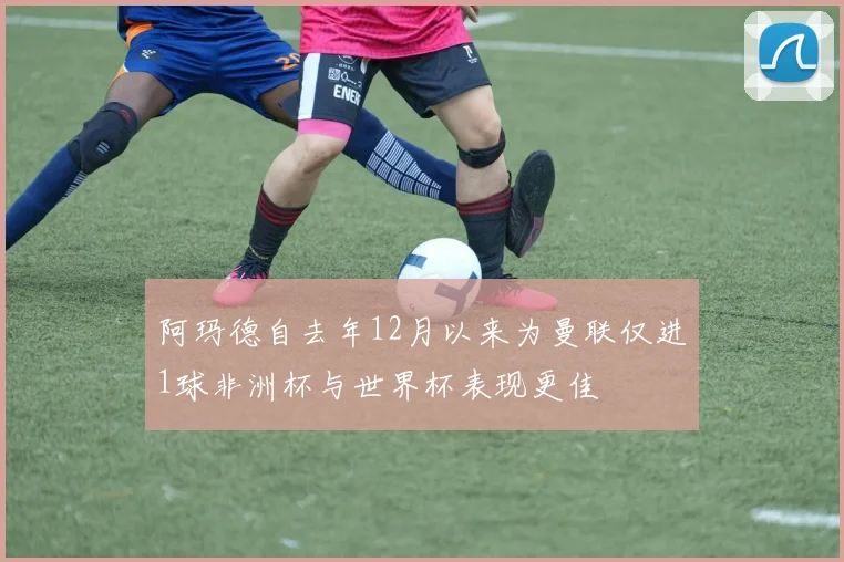 阿玛德自去年12月以来为曼联仅进1球非洲杯与世界杯表现更佳