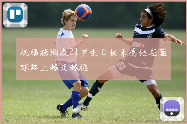 祝福杨瀚森21岁生日快乐愿他在篮球路上越走越远