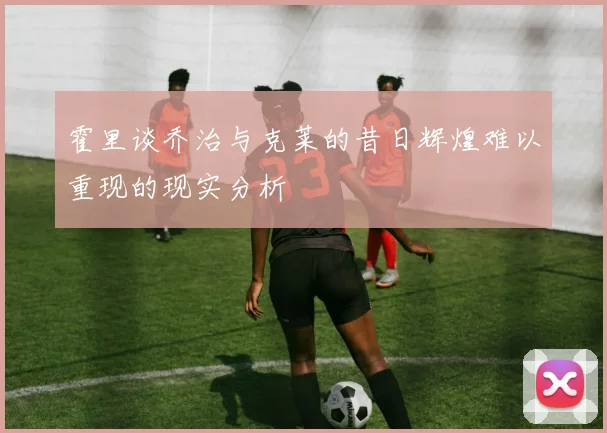 霍里谈乔治与克莱的昔日辉煌难以重现的现实分析