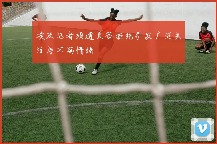 埃及记者频遭美签拒绝引发广泛关注与不满情绪
