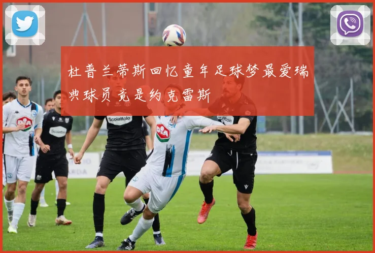 杜普兰蒂斯回忆童年足球梦最爱瑞典球员竟是约克雷斯