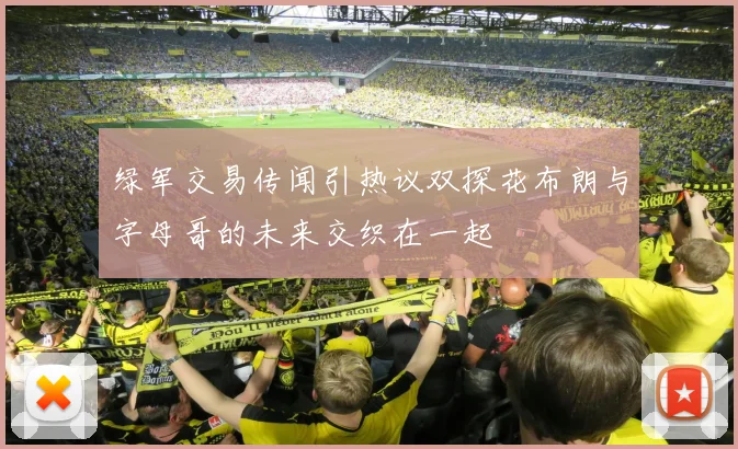 绿军交易传闻引热议双探花布朗与字母哥的未来交织在一起