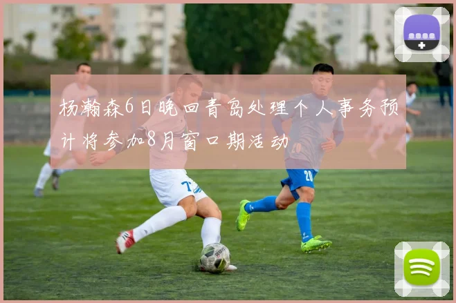 杨瀚森6日晚回青岛处理个人事务预计将参加8月窗口期活动