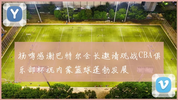 杨鸣感谢巴特尔会长邀请观战CBA俱乐部杯祝内蒙篮球蓬勃发展