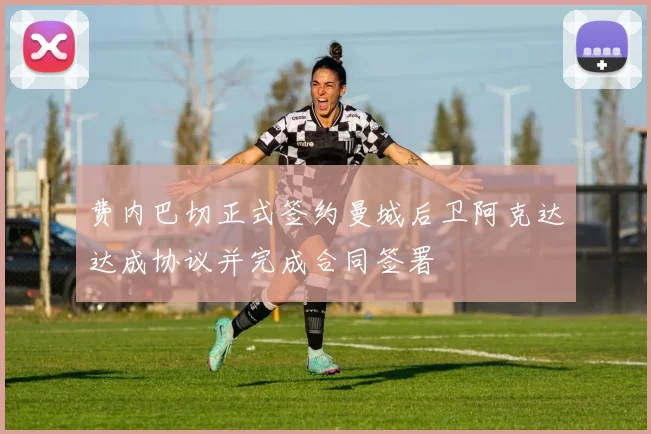 费内巴切正式签约曼城后卫阿克达达成协议并完成合同签署