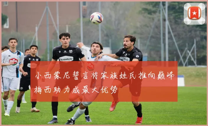 小西蒙尼誓言将家族姓氏推向巅峰梅西助力成最大优势
