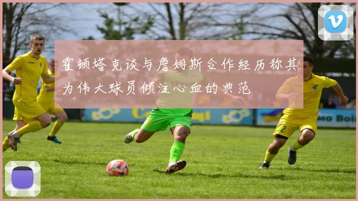 霍顿塔克谈与詹姆斯合作经历称其为伟大球员倾注心血的典范