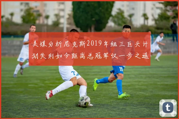 美媒分析尼克斯2019年组三巨头计划失利如今距离总冠军仅一步之遥