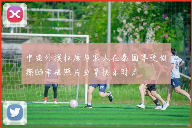 申花外援拉唐与家人在泰国享受假期晒幸福照片分享快乐时光