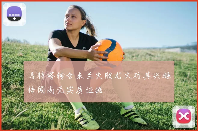 马特塔转会米兰失败尤文对其兴趣传闻尚无实质证据