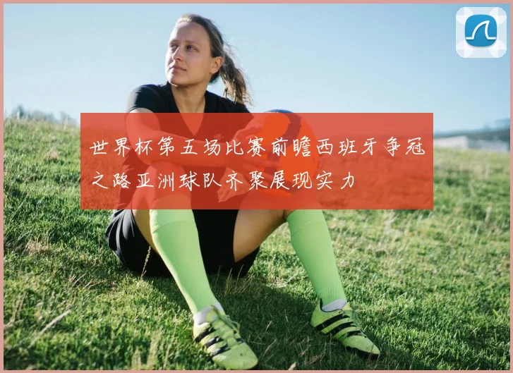 世界杯第五场比赛前瞻西班牙争冠之路亚洲球队齐聚展现实力