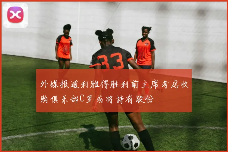 外媒报道利雅得胜利前主席考虑收购俱乐部C罗或将持有股份