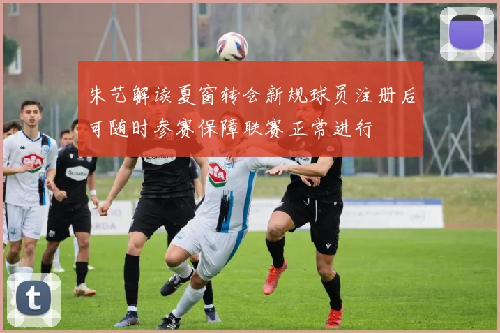 朱艺解读夏窗转会新规球员注册后可随时参赛保障联赛正常进行