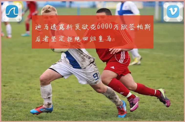 迪马透露科莫欲花6000万欧签帕斯后者坚定拒绝回归皇马
