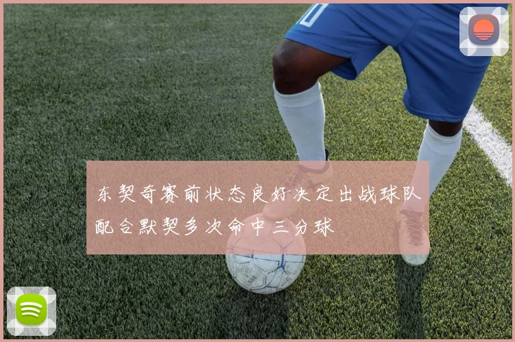 东契奇赛前状态良好决定出战球队配合默契多次命中三分球