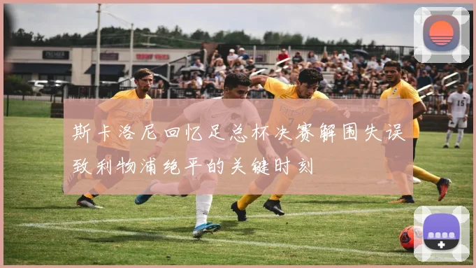 斯卡洛尼回忆足总杯决赛解围失误致利物浦绝平的关键时刻