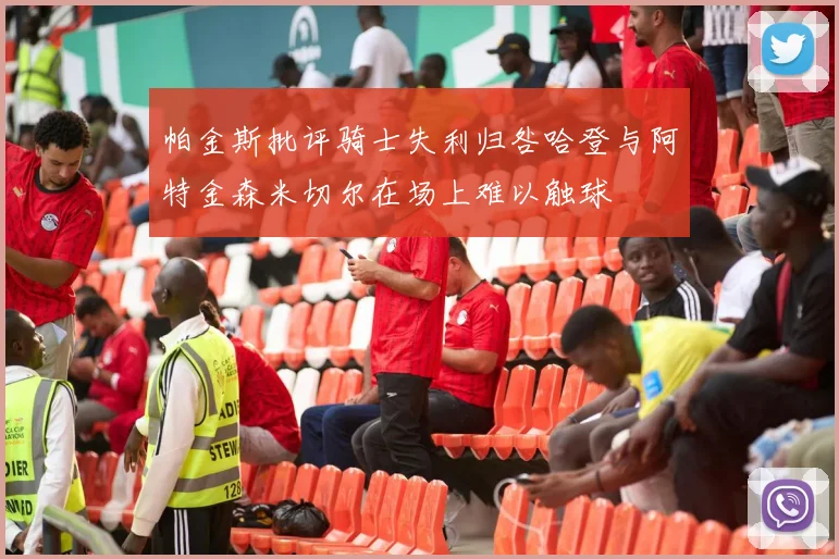 帕金斯批评骑士失利归咎哈登与阿特金森米切尔在场上难以触球
