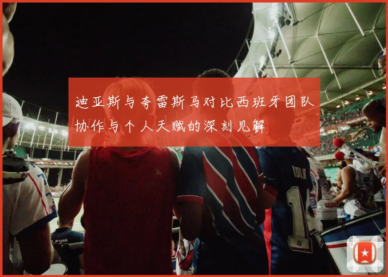 迪亚斯与夸雷斯马对比西班牙团队协作与个人天赋的深刻见解