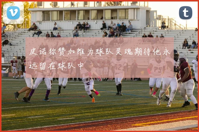 皮诺称赞加维为球队灵魂期待他永远留在球队中